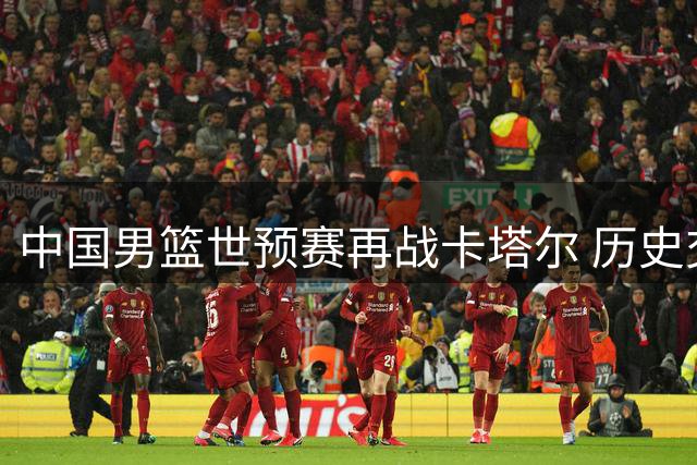 中国男篮世预赛再战卡塔尔 历史交锋六战全胜占优