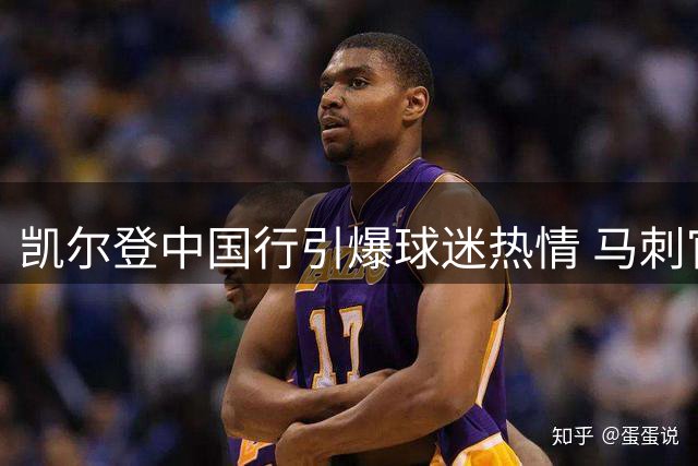 凯尔登中国行引爆球迷热情 马刺官方盛赞其感染力