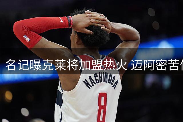 名记曝克莱将加盟热火 迈阿密苦候两月终获强援