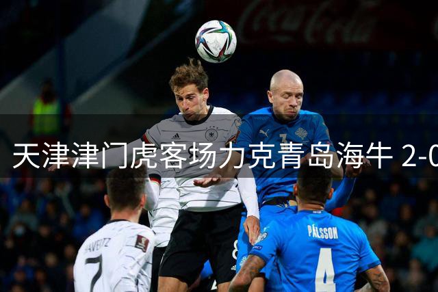 天津津门虎客场力克青岛海牛 2-0锁定胜局