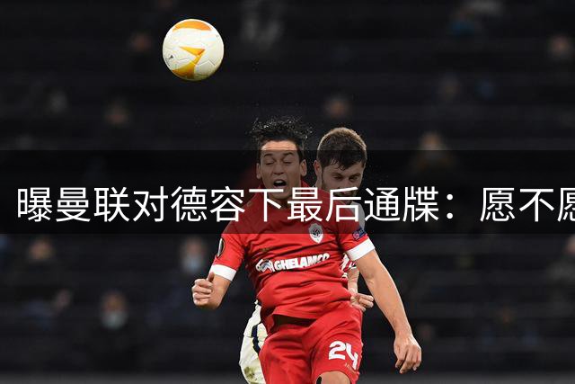 曝曼联对德容下最后通牒：愿不愿来赶快给个答复