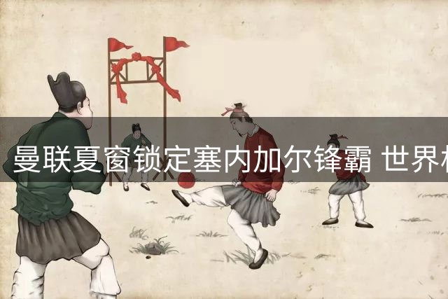 曼联夏窗锁定塞内加尔锋霸 世界杯高光表现引红魔垂青