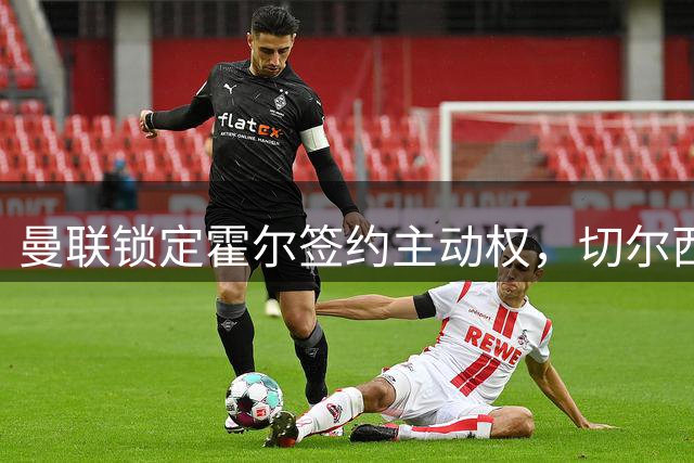 曼联锁定霍尔签约主动权，切尔西梦碎，纽卡6000万镑叫价