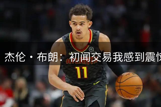 杰伦·布朗：初闻交易我感到震惊并摔了手机 马克西第一个联系我