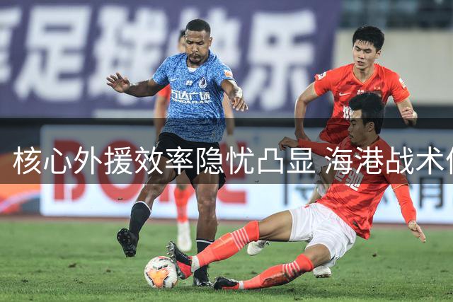 核心外援效率隐忧凸显 海港战术体系遭遇结构性难题