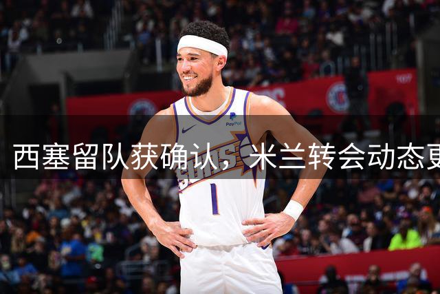 西塞留队获确认，米兰转会动态更新