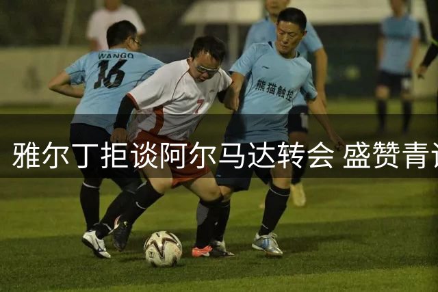雅尔丁拒谈阿尔马达转会 盛赞青训小将洛兰战术蜕变