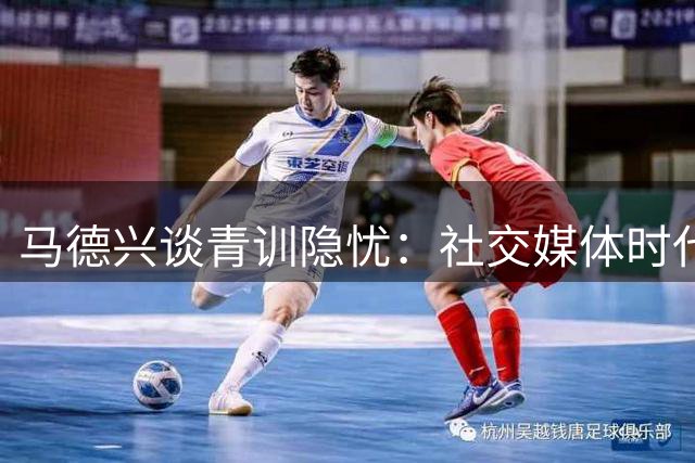 马德兴谈青训隐忧：社交媒体时代小球员专注力面临挑战