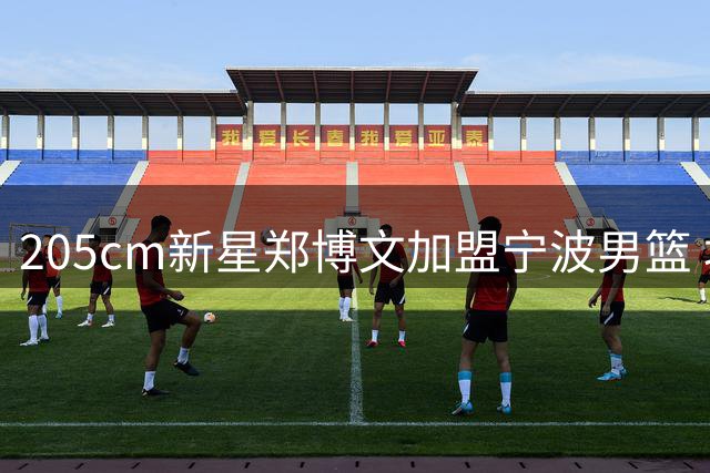 205cm新星郑博文加盟宁波男篮 坦言CBA高强度下需提升防守能力