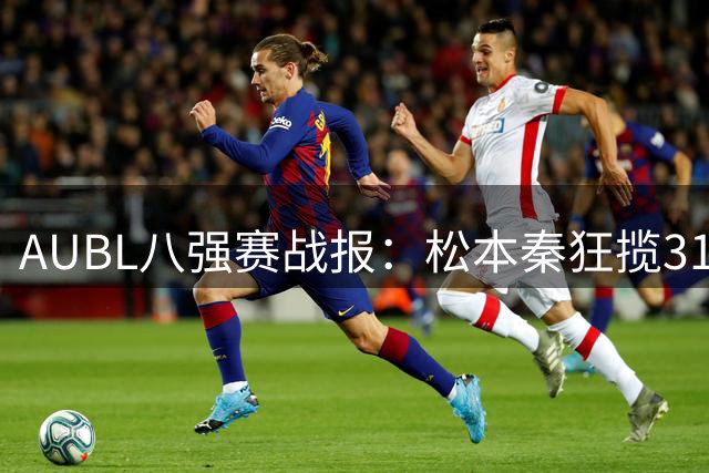 AUBL八强赛战报：松本秦狂揽31分助早稻田大学逆转高丽大学