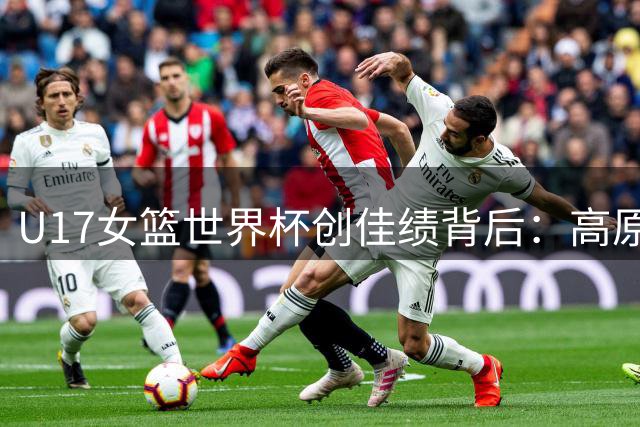U17女篮世界杯创佳绩背后：高原特训锻造新一代"钢铁玫瑰
